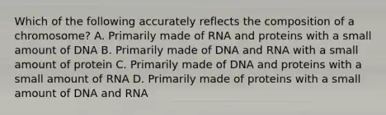 Which of the following accurately reflects the composition of a chromosome? A. Primarily made of RNA and proteins with a small amount of DNA B. Primarily made of DNA and RNA with a small amount of protein C. Primarily made of DNA and proteins with a small amount of RNA D. Primarily made of proteins with a small amount of DNA and RNA