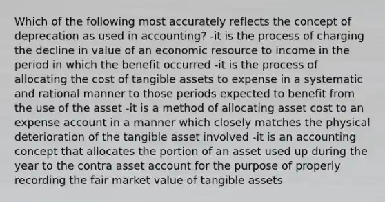 Which of the following most accurately reflects the concept of deprecation as used in accounting? -it is the process of charging the decline in value of an economic resource to income in the period in which the benefit occurred -it is the process of allocating the cost of tangible assets to expense in a systematic and rational manner to those periods expected to benefit from the use of the asset -it is a method of allocating asset cost to an expense account in a manner which closely matches the physical deterioration of the tangible asset involved -it is an accounting concept that allocates the portion of an asset used up during the year to the contra asset account for the purpose of properly recording the fair market value of tangible assets