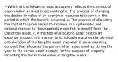 **Which of the following most accurately reflects the concept of depreciation as used in accounting? a. The process of charging the decline in value of an economic resource to income in the period in which the benefit occurred. b. The process of allocating the cost of tangible assets to expense in a systematic and rational manner to those periods expected to benefit from the use of the asset. c. A method of allocating asset cost to an expense account in a manner which closely matches the physical deterioration of the tangible asset involved. d. An accounting concept that allocates the portion of an asset used up during the year to the contra asset account for the purpose of properly recording the fair market value of tangible assets.