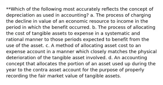 **Which of the following most accurately reflects the concept of depreciation as used in accounting? a. The process of charging the decline in value of an economic resource to income in the period in which the benefit occurred. b. The process of allocating the cost of tangible assets to expense in a systematic and rational manner to those periods expected to benefit from the use of the asset. c. A method of allocating asset cost to an expense account in a manner which closely matches the physical deterioration of the tangible asset involved. d. An accounting concept that allocates the portion of an asset used up during the year to the contra asset account for the purpose of properly recording the fair market value of tangible assets.