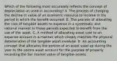 Which of the following most accurately reflects the concept of depreciation as used in accounting? A. The process of charging the decline in value of an economic resource to income in the period in which the benefit occurred. B. The process of allocating the cost of tangible assets to expense in a systematic and rational manner to those periods expected to benefit from the use of the asset. C. A method of allocating asset cost to an expense account in a manner which closely matches the physical deterioration of the tangible asset involved. D. An accounting concept that allocates the portion of an asset used up during the year to the contra asset account for the purpose of properly recording the fair market value of tangible assets.