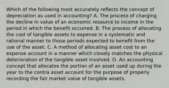 Which of the following most accurately reflects the concept of depreciation as used in accounting? A. The process of charging the decline in value of an economic resource to income in the period in which the benefit occurred. B. The process of allocating the cost of tangible assets to expense in a systematic and rational manner to those periods expected to benefit from the use of the asset. C. A method of allocating asset cost to an expense account in a manner which closely matches the physical deterioration of the tangible asset involved. D. An accounting concept that allocates the portion of an asset used up during the year to the contra asset account for the purpose of properly recording the fair market value of tangible assets.