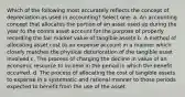 Which of the following most accurately reflects the concept of depreciation as used in accounting? Select one: a. An accounting concept that allocates the portion of an asset used up during the year to the contra asset account for the purpose of properly recording the fair market value of tangible assets b. A method of allocating asset cost to an expense account in a manner which closely matches the physical deterioration of the tangible asset involved c. The process of charging the decline in value of an economic resource to income in the period in which the benefit occurred. d. The process of allocating the cost of tangible assets to expense in a systematic and rational manner to those periods expected to benefit from the use of the asset.