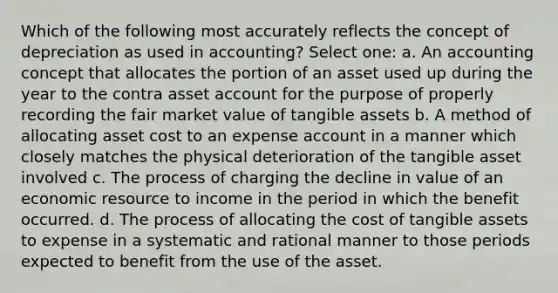 Which of the following most accurately reflects the concept of depreciation as used in accounting? Select one: a. An accounting concept that allocates the portion of an asset used up during the year to the contra asset account for the purpose of properly recording the fair market value of tangible assets b. A method of allocating asset cost to an expense account in a manner which closely matches the physical deterioration of the tangible asset involved c. The process of charging the decline in value of an economic resource to income in the period in which the benefit occurred. d. The process of allocating the cost of tangible assets to expense in a systematic and rational manner to those periods expected to benefit from the use of the asset.