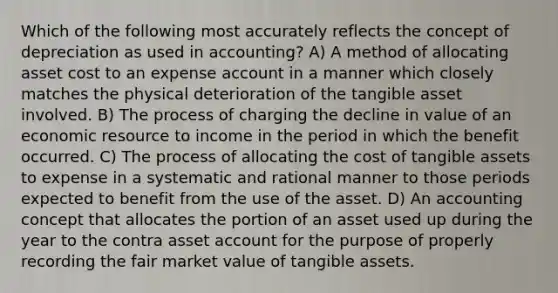 Which of the following most accurately reflects the concept of depreciation as used in accounting? A) A method of allocating asset cost to an expense account in a manner which closely matches the physical deterioration of the tangible asset involved. B) The process of charging the decline in value of an economic resource to income in the period in which the benefit occurred. C) The process of allocating the cost of tangible assets to expense in a systematic and rational manner to those periods expected to benefit from the use of the asset. D) An accounting concept that allocates the portion of an asset used up during the year to the contra asset account for the purpose of properly recording the fair market value of tangible assets.