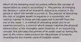 Which of the following most accurately reflects the concept of depreciation as used in accounting? a. The process of charging the decline in value of an economic resource to income in the period in which the benefit occurred. b. The process of allocating the cost of tangible assets to expense in a systematic and rational manner to those periods expected to benefit from the use of the asset. c. A method of allocating asset cost to an expense account in a manner which closely matches the physical deterioration of the intangible asset involved. d. An accounting concept that allocates the portion of an asset used up during the year to the contra asset account for the purpose of properly recording the fair market value of tangible assets