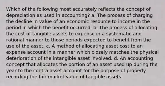 Which of the following most accurately reflects the concept of depreciation as used in accounting? a. The process of charging the decline in value of an economic resource to income in the period in which the benefit occurred. b. The process of allocating the cost of tangible assets to expense in a systematic and rational manner to those periods expected to benefit from the use of the asset. c. A method of allocating asset cost to an expense account in a manner which closely matches the physical deterioration of the intangible asset involved. d. An accounting concept that allocates the portion of an asset used up during the year to the contra asset account for the purpose of properly recording the fair market value of tangible assets