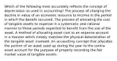 Which of the following most accurately reflects the concept of depreciation as used in accounting? The process of charging the decline in value of an economic resource to income in the period in which the benefit occurred. The process of allocating the cost of tangible assets to expense in a systematic and rational manner to those periods expected to benefit from the use of the asset. A method of allocating asset cost to an expense account in a manner which closely matches the physical deterioration of the tangible asset involved. An accounting concept that allocates the portion of an asset used up during the year to the contra asset account for the purpose of properly recording the fair market value of tangible assets.