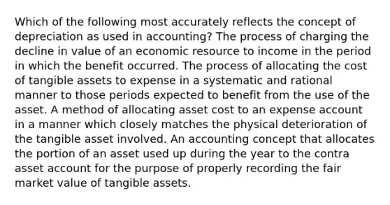 Which of the following most accurately reflects the concept of depreciation as used in accounting? The process of charging the decline in value of an economic resource to income in the period in which the benefit occurred. The process of allocating the cost of tangible assets to expense in a systematic and rational manner to those periods expected to benefit from the use of the asset. A method of allocating asset cost to an expense account in a manner which closely matches the physical deterioration of the tangible asset involved. An accounting concept that allocates the portion of an asset used up during the year to the contra asset account for the purpose of properly recording the fair market value of tangible assets.