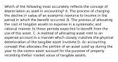 Which of the following most accurately reflects the concept of depreciation as used in accounting? A. The process of charging the decline in value of an economic resource to income in the period in which the benefit occurred. B. The process of allocating the cost of tangible assets to expense in a systematic and rational manner to those periods expected to benefit from the use of the asset. C. A method of allocating asset cost to an expense account in a manner which closely matches the physical deterioration of the tangible asset involved D. An accounting concept that allocates the portion of an asset used up during the year to the contra asset account for the purpose of properly recording thefair market value of tangible assets.