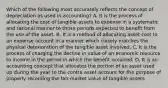 Which of the following most accurately reflects the concept of depreciation as used in accounting? A. It is the process of allocating the cost of tangible assets to expense in a systematic and rational manner to those periods expected to benefit from the use of the asset. B. It is a method of allocating asset cost to an expense account in a manner which closely matches the physical deterioration of the tangible asset involved. C. It is the process of charging the decline in value of an economic resource to income in the period in which the benefit occurred. D. It is an accounting concept that allocates the portion of an asset used up during the year to the contra asset account for the purpose of properly recording the fair market value of tangible assets.