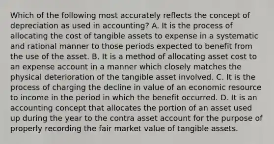 Which of the following most accurately reflects the concept of depreciation as used in accounting? A. It is the process of allocating the cost of tangible assets to expense in a systematic and rational manner to those periods expected to benefit from the use of the asset. B. It is a method of allocating asset cost to an expense account in a manner which closely matches the physical deterioration of the tangible asset involved. C. It is the process of charging the decline in value of an economic resource to income in the period in which the benefit occurred. D. It is an accounting concept that allocates the portion of an asset used up during the year to the contra asset account for the purpose of properly recording the fair market value of tangible assets.