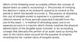 Which of the following most accurately reflects the concept of depreciation as used in accounting? a. The process of charging the decline in value of an economic resource to income in the period in which the benefit occurred. b. The process of allocating the cost of tangible assets to expense in a systematic and rational manner to those periods expected to benefit from the use of the asset. c. A method of allocating asset cost to an expense account in a manner which closely matches the physical deterioration of the tangible asset involved. d. An accounting concept that allocates the portion of an asset used up during the year to the contra asset account for the purpose of properly recording the fair market value of tangible assets.