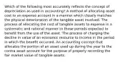 Which of the following most accurately reflects the concept of depreciation as used in accounting? A method of allocating asset cost to an expense account in a manner which closely matches the physical deterioration of the tangible asset involved. The process of allocating the cost of tangible assets to expense in a systematic and rational manner to those periods expected to benefit from the use of the asset. The process of charging the decline in value of an economic resource to income in the period in which the benefit occurred. An accounting concept that allocates the portion of an asset used up during the year to the contra asset account for the purpose of properly recording the fair market value of tangible assets.