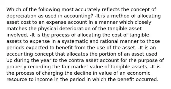 Which of the following most accurately reflects the concept of depreciation as used in accounting? -It is a method of allocating asset cost to an expense account in a manner which closely matches the physical deterioration of the tangible asset involved. -It is the process of allocating the cost of tangible assets to expense in a systematic and rational manner to those periods expected to benefit from the use of the asset. -It is an accounting concept that allocates the portion of an asset used up during the year to the contra asset account for the purpose of properly recording the fair market value of tangible assets. -It is the process of charging the decline in value of an economic resource to income in the period in which the benefit occurred.