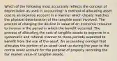 Which of the following most accurately reflects the concept of depreciation as used in accounting? A method of allocating asset cost to an expense account in a manner which closely matches the physical deterioration of the tangible asset involved. The process of charging the decline in value of an economic resource to income in the period in which the benefit occurred. The process of allocating the cost of tangible assets to expense in a systematic and rational manner to those periods expected to benefit from the use of the asset. An accounting concept that allocates the portion of an asset used up during the year to the contra asset account for the purpose of properly recording the fair market value of tangible assets.