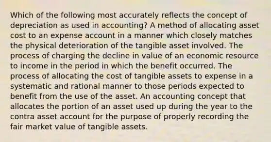 Which of the following most accurately reflects the concept of depreciation as used in accounting? A method of allocating asset cost to an expense account in a manner which closely matches the physical deterioration of the tangible asset involved. The process of charging the decline in value of an economic resource to income in the period in which the benefit occurred. The process of allocating the cost of tangible assets to expense in a systematic and rational manner to those periods expected to benefit from the use of the asset. An accounting concept that allocates the portion of an asset used up during the year to the contra asset account for the purpose of properly recording the fair market value of tangible assets.