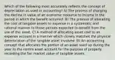 Which of the following most accurately reflects the concept of depreciation as used in accounting? A) The process of charging the decline in value of an economic resource to income in the period in which the benefit occurred. B) The process of allocating the cost of tangible assets to expense in a systematic and rational manner to those periods expected to benefit from the use of the asset. C) A method of allocating asset cost to an expense account in a manner which closely matches the physical deterioration of the tangible asset involved. D) An accounting concept that allocates the portion of an asset used up during the year to the contra asset account for the purpose of properly recording the fair market value of tangible assets.