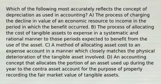 Which of the following most accurately reflects the concept of depreciation as used in accounting? A) The process of charging the decline in value of an economic resource to income in the period in which the benefit occurred. B) The process of allocating the cost of tangible assets to expense in a systematic and rational manner to those periods expected to benefit from the use of the asset. C) A method of allocating asset cost to an expense account in a manner which closely matches the physical deterioration of the tangible asset involved. D) An accounting concept that allocates the portion of an asset used up during the year to the contra asset account for the purpose of properly recording the fair market value of tangible assets.