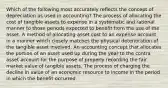 Which of the following most accurately reflects the concept of depreciation as used in accounting? The process of allocating the cost of tangible assets to expense in a systematic and rational manner to those periods expected to benefit from the use of the asset. A method of allocating asset cost to an expense account in a manner which closely matches the physical deterioration of the tangible asset involved. An accounting concept that allocates the portion of an asset used up during the year to the contra asset account for the purpose of properly recording the fair market value of tangible assets. The process of charging the decline in value of an economic resource to income in the period in which the benefit occurred.