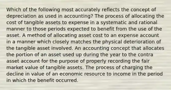 Which of the following most accurately reflects the concept of depreciation as used in accounting? The process of allocating the cost of tangible assets to expense in a systematic and rational manner to those periods expected to benefit from the use of the asset. A method of allocating asset cost to an expense account in a manner which closely matches the physical deterioration of the tangible asset involved. An accounting concept that allocates the portion of an asset used up during the year to the contra asset account for the purpose of properly recording the fair market value of tangible assets. The process of charging the decline in value of an economic resource to income in the period in which the benefit occurred.