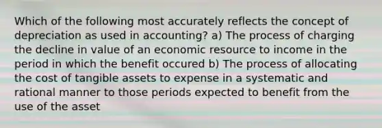 Which of the following most accurately reflects the concept of depreciation as used in accounting? a) The process of charging the decline in value of an economic resource to income in the period in which the benefit occured b) The process of allocating the cost of tangible assets to expense in a systematic and rational manner to those periods expected to benefit from the use of the asset