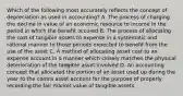 Which of the following most accurately reflects the concept of depreciation as used in accounting? A. The process of charging the decline in value of an economic resource to income in the period in which the benefit occured B. The process of allocating the cost of tangible assets to expense in a systematic and rational manner to those periods expected to benefit from the use of the asset C. A method of allocating asset cost to an expense account in a manner which closely matches the physical deterioration of the tangible asset involved D. An accounting concept that allocated the portion of an asset used up during the year to the contra asset account for the purpose of properly recording the fair market value of tangible assets