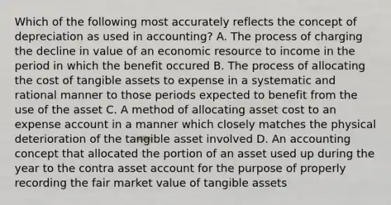 Which of the following most accurately reflects the concept of depreciation as used in accounting? A. The process of charging the decline in value of an economic resource to income in the period in which the benefit occured B. The process of allocating the cost of tangible assets to expense in a systematic and rational manner to those periods expected to benefit from the use of the asset C. A method of allocating asset cost to an expense account in a manner which closely matches the physical deterioration of the tangible asset involved D. An accounting concept that allocated the portion of an asset used up during the year to the contra asset account for the purpose of properly recording the fair market value of tangible assets