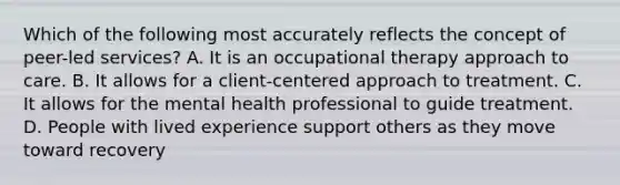 Which of the following most accurately reflects the concept of peer-led services? A. It is an occupational therapy approach to care. B. It allows for a client-centered approach to treatment. C. It allows for the mental health professional to guide treatment. D. People with lived experience support others as they move toward recovery