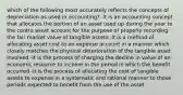 which of the following most accurately reflects the concepts of depreciation as used in accounting? -it is an accounting concept that allocates the portion of an asset used up during the year to the contra asset account for the purpose of properly recording the fair market value of tangible assets -it is a method of allocating asset cost to an expense account in a manner which closely matches the physical deterioration of the tangible asset involved -it is the process of charging the decline in value of an economic resource to income in the period in which the benefit occurred -it is the process of allocating the cost of tangible assets to expense in a systematic and rational manner to those periods expected to benefit from the use of the asset