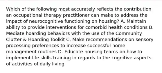 Which of the following most accurately reflects the contribution an occupational therapy practitioner can make to address the impact of neurocognitive functioning on housing? A. Maintain ability to provide interventions for comorbid health conditions B. Mediate hoarding behaviors with the use of the Community Clutter & Hoarding Toolkit C. Make recommendations on sensory processing preferences to increase successful home management routines D. Educate housing teams on how to implement life skills training in regards to the cognitive aspects of activities of daily living