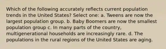 Which of the following accurately reflects current population trends in the United States? Select one: a. Tweens are now the largest population group. b. Baby Boomers are now the smallest population group c. In many parts of the country, multigenerational households are increasingly rare. d. The populations in the rural regions of the United States are aging.