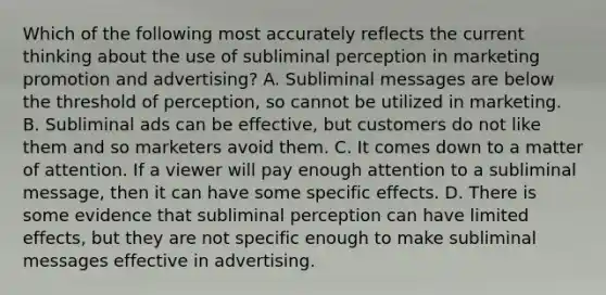 Which of the following most accurately reflects the current thinking about the use of subliminal perception in marketing promotion and​ advertising? A. Subliminal messages are below the threshold of​ perception, so cannot be utilized in marketing. B. Subliminal ads can be​ effective, but customers do not like them and so marketers avoid them. C. It comes down to a matter of attention. If a viewer will pay enough attention to a subliminal​ message, then it can have some specific effects. D. There is some evidence that subliminal perception can have limited​ effects, but they are not specific enough to make subliminal messages effective in advertising.