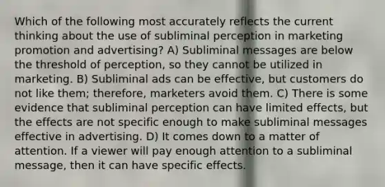 Which of the following most accurately reflects the current thinking about the use of subliminal perception in marketing promotion and advertising? A) Subliminal messages are below the threshold of perception, so they cannot be utilized in marketing. B) Subliminal ads can be effective, but customers do not like them; therefore, marketers avoid them. C) There is some evidence that subliminal perception can have limited effects, but the effects are not specific enough to make subliminal messages effective in advertising. D) It comes down to a matter of attention. If a viewer will pay enough attention to a subliminal message, then it can have specific effects.