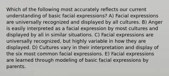 Which of the following most accurately reflects our current understanding of basic facial expressions? A) Facial expressions are universally recognized and displayed by all cultures. B) Anger is easily interpreted as a facial expression by most cultures and displayed by all in similar situations. C) Facial expressions are universally recognized, but highly variable in how they are displayed. D) Cultures vary in their interpretation and display of the six most common facial expressions. E) Facial expressions are learned through modeling of basic facial expressions by parents.