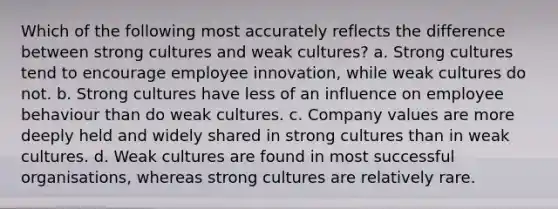 Which of the following most accurately reflects the difference between strong cultures and weak cultures? a. Strong cultures tend to encourage employee innovation, while weak cultures do not. b. Strong cultures have less of an influence on employee behaviour than do weak cultures. c. Company values are more deeply held and widely shared in strong cultures than in weak cultures. d. Weak cultures are found in most successful organisations, whereas strong cultures are relatively rare.