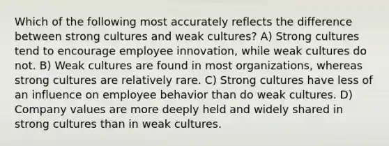 Which of the following most accurately reflects the difference between strong cultures and weak cultures? A) Strong cultures tend to encourage employee innovation, while weak cultures do not. B) Weak cultures are found in most organizations, whereas strong cultures are relatively rare. C) Strong cultures have less of an influence on employee behavior than do weak cultures. D) Company values are more deeply held and widely shared in strong cultures than in weak cultures.