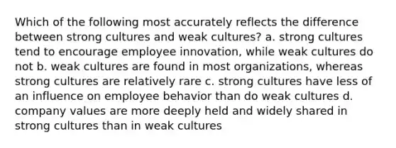 Which of the following most accurately reflects the difference between strong cultures and weak cultures? a. strong cultures tend to encourage employee innovation, while weak cultures do not b. weak cultures are found in most organizations, whereas strong cultures are relatively rare c. strong cultures have less of an influence on employee behavior than do weak cultures d. company values are more deeply held and widely shared in strong cultures than in weak cultures