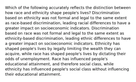 Which of the following accurately reflects the distinction between how race and ethnicity shape people's lives? Discrimination based on ethnicity was not formal and legal to the same extent as race-based discrimination, leading racial differences to have a greater impact on socioeconomic indicators. Discrimination based on race was not formal and legal to the same extent as ethnicity-based discrimination, leading ethnic differences to have a greater impact on socioeconomic indicators. Ethnicity has shaped people's lives by legally limiting the wealth they can acquire, while race has shaped people's lives by dictating their odds of unemployment. Race has influenced people's educational attainment, and therefore social class, while ethnicity has influenced people's social class without influencing their educational attainment.