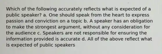 Which of the following accurately reflects what is expected of a public speaker? a. One should speak from the heart to express passion and conviction on a topic b. A speaker has an obligation to make the strongest argument, without any consideration for the audience c. Speakers are not responsible for ensuring the information provided is accurate d. All of the above reflect what is expected of public speakers