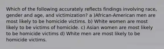 Which of the following accurately reflects findings involving race, gender and age, and victimization? a )African-American men are most likely to be homicide victims. b) White women are most likely to be victims of homicide. c) Asian women are most likely to be homicide victims d) White men are most likely to be homicide victims.