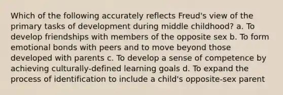 Which of the following accurately reflects Freud's view of the primary tasks of development during middle childhood? a. To develop friendships with members of the opposite sex b. To form emotional bonds with peers and to move beyond those developed with parents c. To develop a sense of competence by achieving culturally-defined learning goals d. To expand the process of identification to include a child's opposite-sex parent