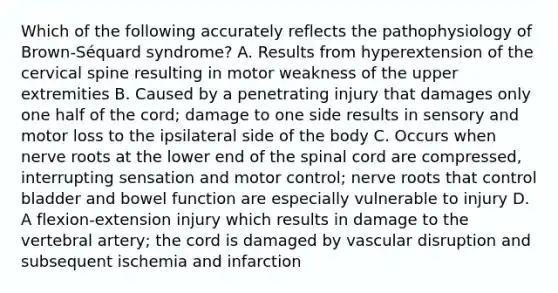 Which of the following accurately reflects the pathophysiology of​ Brown-Séquard syndrome? A. Results from hyperextension of the cervical spine resulting in motor weakness of the upper extremities B. Caused by a penetrating injury that damages only one half of the​ cord; damage to one side results in sensory and motor loss to the ipsilateral side of the body C. Occurs when nerve roots at the lower end of the spinal cord are​ compressed, interrupting sensation and motor​ control; nerve roots that control bladder and bowel function are especially vulnerable to injury D. A​ flexion-extension injury which results in damage to the vertebral​ artery; the cord is damaged by vascular disruption and subsequent ischemia and infarction