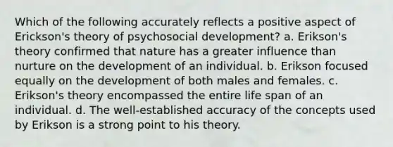 Which of the following accurately reflects a positive aspect of Erickson's theory of psychosocial development? a. Erikson's theory confirmed that nature has a greater influence than nurture on the development of an individual. b. Erikson focused equally on the development of both males and females. c. Erikson's theory encompassed the entire life span of an individual. d. The well-established accuracy of the concepts used by Erikson is a strong point to his theory.