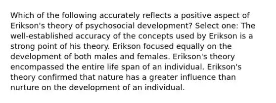 Which of the following accurately reflects a positive aspect of Erikson's theory of psychosocial development? Select one: The well-established accuracy of the concepts used by Erikson is a strong point of his theory. Erikson focused equally on the development of both males and females. Erikson's theory encompassed the entire life span of an individual. Erikson's theory confirmed that nature has a greater influence than nurture on the development of an individual.