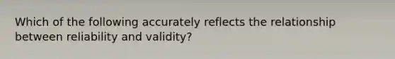 Which of the following accurately reflects the relationship between reliability and validity?