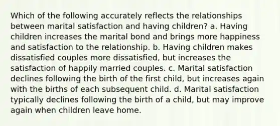 Which of the following accurately reflects the relationships between marital satisfaction and having children? a. Having children increases the marital bond and brings more happiness and satisfaction to the relationship. b. Having children makes dissatisfied couples more dissatisfied, but increases the satisfaction of happily married couples. c. Marital satisfaction declines following the birth of the first child, but increases again with the births of each subsequent child. d. Marital satisfaction typically declines following the birth of a child, but may improve again when children leave home.