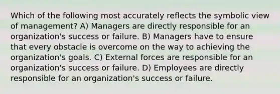 Which of the following most accurately reflects the symbolic view of management? A) Managers are directly responsible for an organization's success or failure. B) Managers have to ensure that every obstacle is overcome on the way to achieving the organization's goals. C) External forces are responsible for an organization's success or failure. D) Employees are directly responsible for an organization's success or failure.