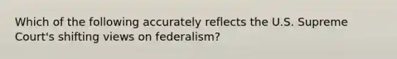 Which of the following accurately reflects the U.S. Supreme Court's shifting views on federalism?