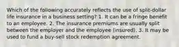 Which of the following accurately reflects the use of split-dollar life insurance in a business setting? 1. It can be a fringe benefit to an employee. 2. The insurance premiums are usually split between the employer and the employee (insured). 3. It may be used to fund a buy-sell stock redemption agreement.